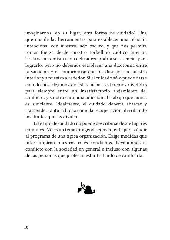 imaginarnos, en su lugar, otra forma de cuidado? Una que nos dé las herramientas para establecer una relacién intencional con nuestro lado oscuro, y que nos permita tomar fuerza desde nuestro torbellino cadtico interior. Tratarse unx mismx con delicadeza podria ser esencial para lograrlo, pero no debemos establecer una dicotomia entre la sanacién y el compromiso con los desafios en nuestro interior y a nuestro alrededor. Si el cuidado sélo puede darse cuando nos alejamos de estas luchas, estaremos divididxs para siempre entre un insatisfactorio alejamiento del conflicto, y su otra cara, una adiccién al trabajo que nunca es suficiente. Idealmente, el cuidado deberia abarcar y trascender tanto la lucha como la recuperacién, derribando los limites que las dividen.  Este tipo de cuidado no puede describirse desde lugares comunes. No es un tema de agenda conveniente para anadir al programa de una tipica organizacién. Exige medidas que interrumpirén nuestros roles cotidianos, llevindonos al conflicto con la sociedad en general ¢ incluso con algunas de las personas que profesan estar tratando de cambiarla.  10 